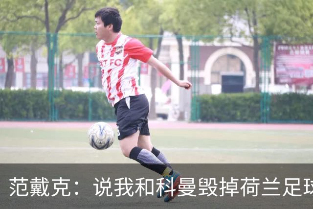 范戴克：说我和科曼毁掉荷兰足球很过分；很期待和克洛普交手